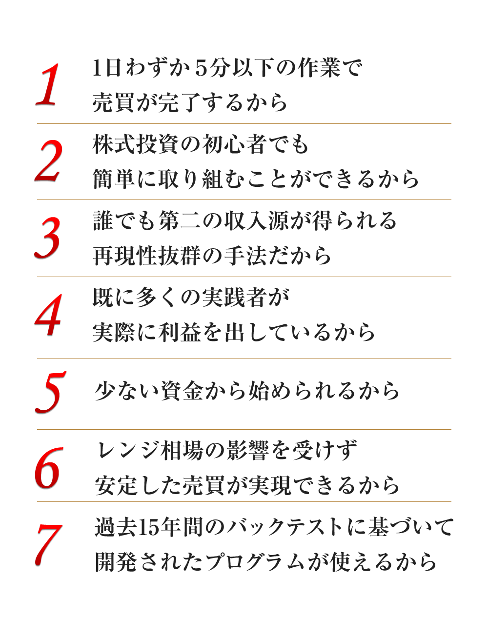 1日わずか５分以下の作業で売買が完了するから、株式投資の初心者でも簡単に取り組むことができるから、誰でも第二の収入源が得られる再現性抜群の手法だから、既に多くの実践者が実際に利益を出しているから、少ない資金から始められるから、レンジ相場の影響を受けず安定した売買が実現できるから、過去15年間のバックテストに基づいて開発されたプログラムが使えるから
