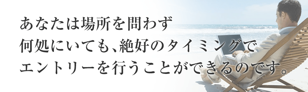 あなたは場所を問わず何処にいても、絶好のタイミングでエントリーを行うことができるのです。